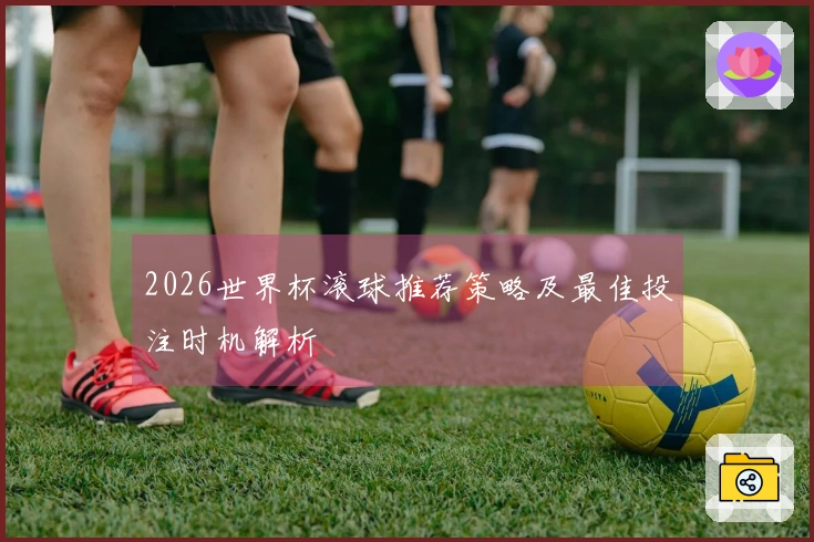 2026世界杯滚球推荐策略及最佳投注时机解析